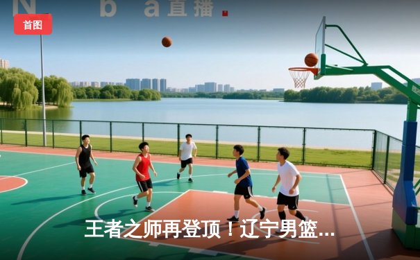 王者之师再登顶！辽宁男篮加时险胜广东 豪取CBA总冠军